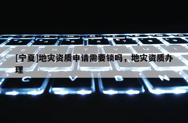 [寧夏]地災資質申請需要鎖嗎，地災資質辦理