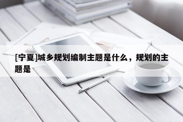 [寧夏]城鄉規劃編制主題是什么，規劃的主題是