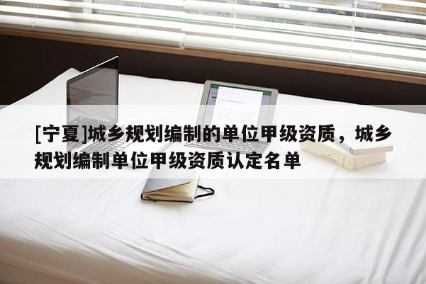 [寧夏]城鄉規劃編制的單位甲級資質，城鄉規劃編制單位甲級資質認定名單