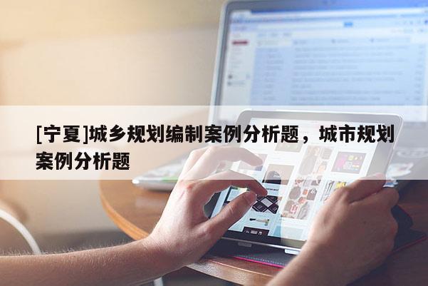 [寧夏]城鄉(xiāng)規(guī)劃編制案例分析題，城市規(guī)劃案例分析題