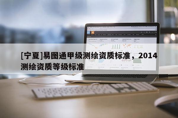 [寧夏]易圖通甲級測繪資質(zhì)標(biāo)準(zhǔn)，2014測繪資質(zhì)等級標(biāo)準(zhǔn)