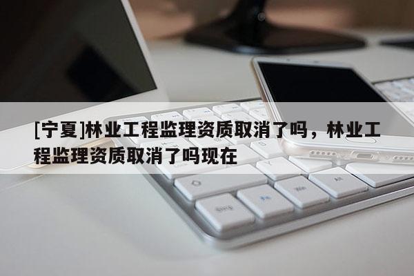 [寧夏]林業工程監理資質取消了嗎，林業工程監理資質取消了嗎現在