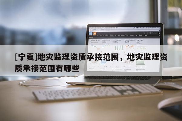 [寧夏]地災監理資質承接范圍，地災監理資質承接范圍有哪些