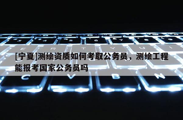 [寧夏]測繪資質如何考取公務員，測繪工程能報考國家公務員嗎