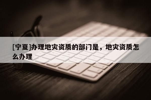 [寧夏]辦理地災資質的部門是，地災資質怎么辦理