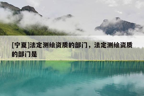 [寧夏]法定測繪資質的部門，法定測繪資質的部門是