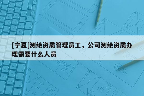 [寧夏]測繪資質管理員工，公司測繪資質辦理需要什么人員