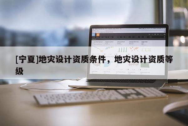 [寧夏]地災設計資質條件，地災設計資質等級