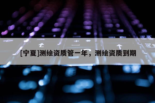 [寧夏]測繪資質(zhì)管一年，測繪資質(zhì)到期