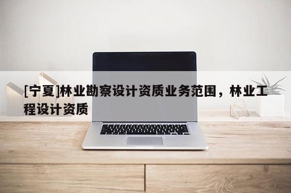 [寧夏]林業勘察設計資質業務范圍，林業工程設計資質