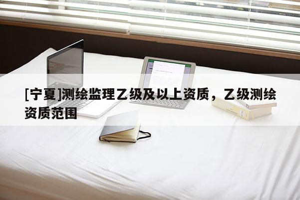 [寧夏]測繪監理乙級及以上資質，乙級測繪資質范圍