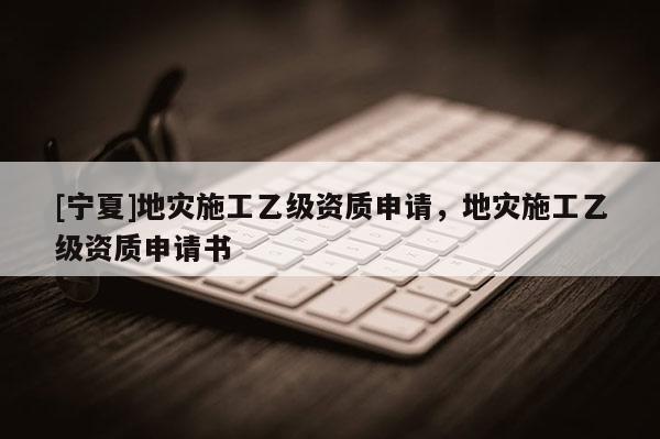 [寧夏]地災施工乙級資質(zhì)申請，地災施工乙級資質(zhì)申請書