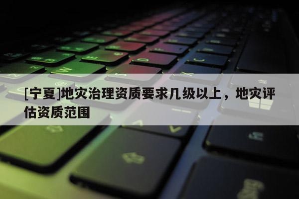 [寧夏]地災治理資質要求幾級以上，地災評估資質范圍