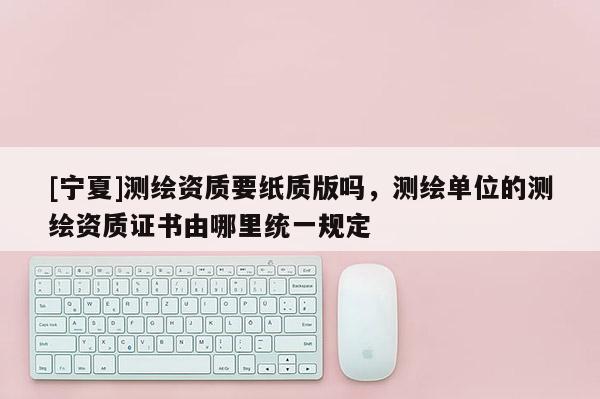 [寧夏]測繪資質要紙質版嗎，測繪單位的測繪資質證書由哪里統一規定