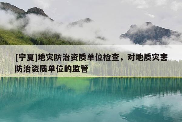 [寧夏]地災防治資質單位檢查，對地質災害防治資質單位的監管