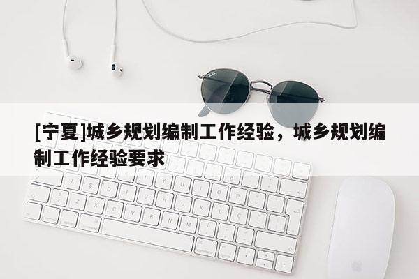 [寧夏]城鄉規劃編制工作經驗，城鄉規劃編制工作經驗要求