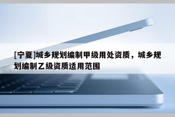 [寧夏]城鄉規劃編制甲級用處資質，城鄉規劃編制乙級資質適用范圍