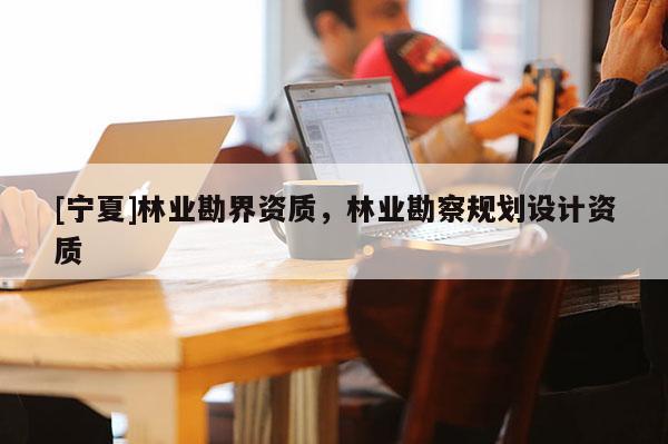 [寧夏]林業勘界資質，林業勘察規劃設計資質