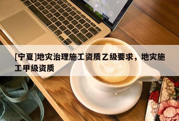 [寧夏]地災(zāi)治理施工資質(zhì)乙級(jí)要求，地災(zāi)施工甲級(jí)資質(zhì)