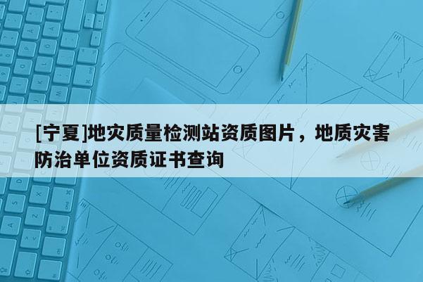 [寧夏]地災質量檢測站資質圖片，地質災害防治單位資質證書查詢