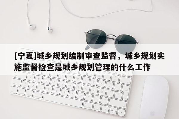 [寧夏]城鄉規劃編制審查監督，城鄉規劃實施監督檢查是城鄉規劃管理的什么工作