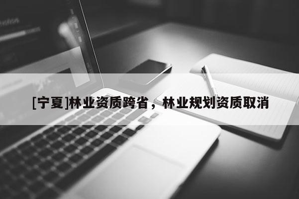 [寧夏]林業(yè)資質(zhì)跨省，林業(yè)規(guī)劃資質(zhì)取消