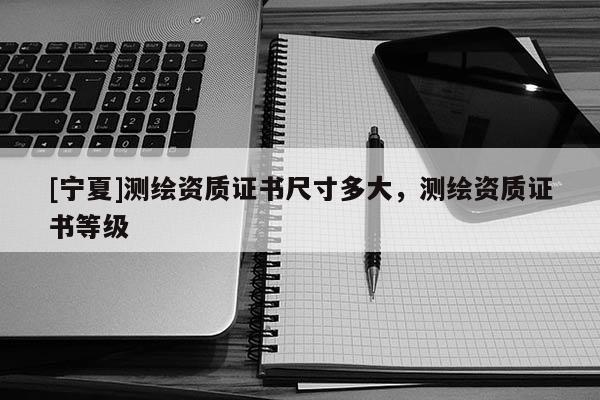 [寧夏]測繪資質(zhì)證書尺寸多大，測繪資質(zhì)證書等級