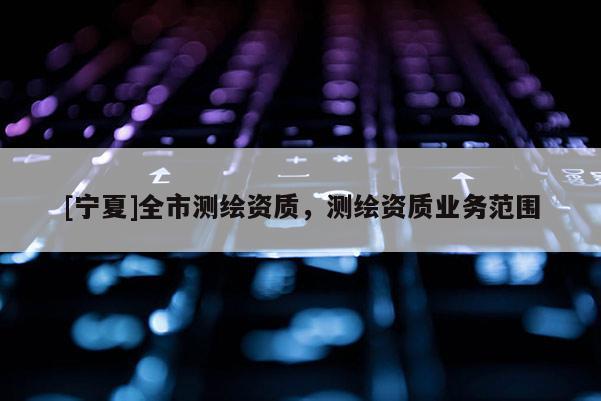 [寧夏]全市測繪資質(zhì)，測繪資質(zhì)業(yè)務(wù)范圍