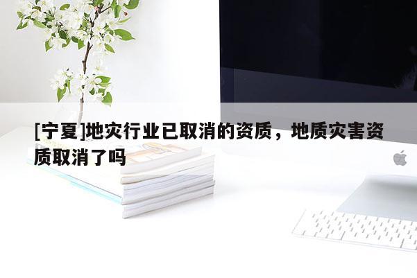 [寧夏]地災(zāi)行業(yè)已取消的資質(zhì)，地質(zhì)災(zāi)害資質(zhì)取消了嗎