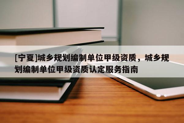 [寧夏]城鄉(xiāng)規(guī)劃編制單位甲級資質，城鄉(xiāng)規(guī)劃編制單位甲級資質認定服務指南