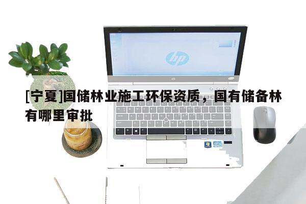 [寧夏]國(guó)儲(chǔ)林業(yè)施工環(huán)保資質(zhì)，國(guó)有儲(chǔ)備林有哪里審批