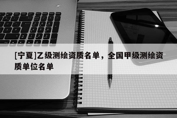 [寧夏]乙級測繪資質(zhì)名單，全國甲級測繪資質(zhì)單位名單