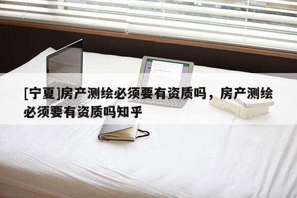 [寧夏]房產測繪必須要有資質嗎，房產測繪必須要有資質嗎知乎