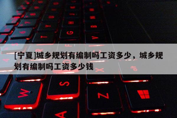 [寧夏]城鄉(xiāng)規(guī)劃有編制嗎工資多少，城鄉(xiāng)規(guī)劃有編制嗎工資多少錢