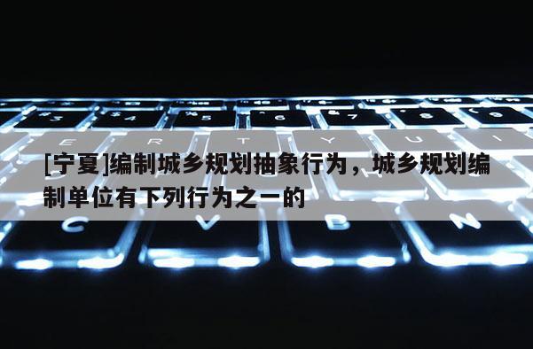 [寧夏]編制城鄉(xiāng)規(guī)劃抽象行為，城鄉(xiāng)規(guī)劃編制單位有下列行為之一的