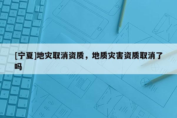 [寧夏]地災(zāi)取消資質(zhì)，地質(zhì)災(zāi)害資質(zhì)取消了嗎