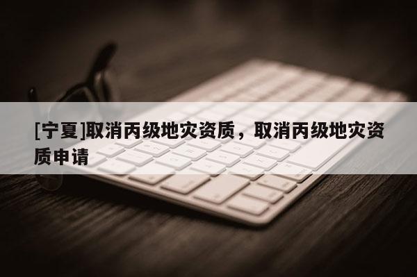 [寧夏]取消丙級地災資質，取消丙級地災資質申請