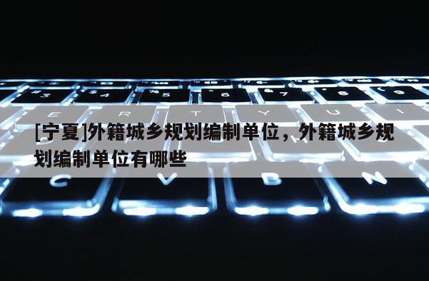 [寧夏]外籍城鄉規劃編制單位，外籍城鄉規劃編制單位有哪些