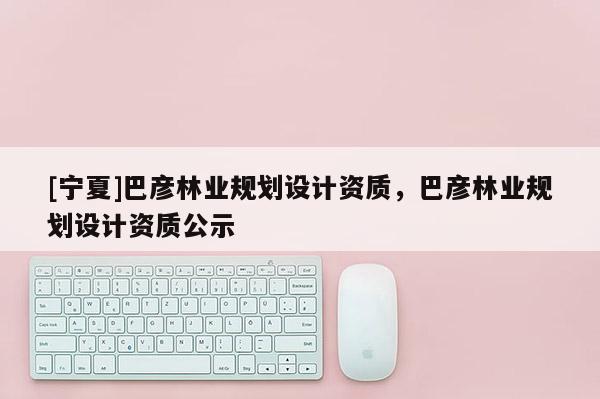 [寧夏]巴彥林業規劃設計資質，巴彥林業規劃設計資質公示