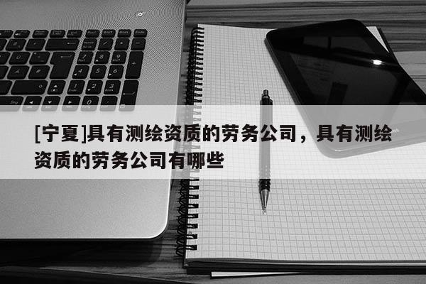 [寧夏]具有測繪資質的勞務公司，具有測繪資質的勞務公司有哪些