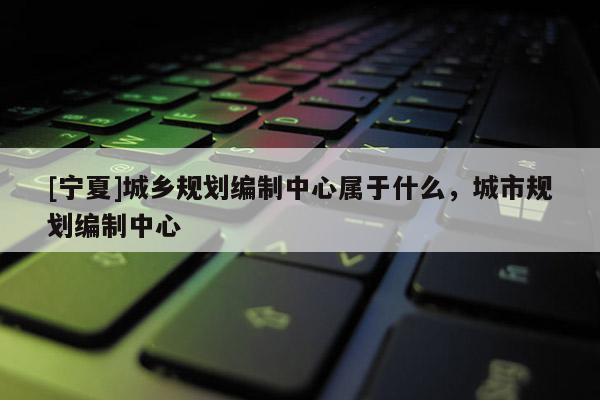 [寧夏]城鄉規劃編制中心屬于什么，城市規劃編制中心