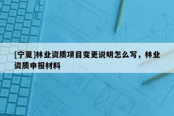 [寧夏]林業資質項目變更說明怎么寫，林業資質申報材料