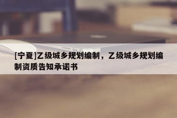 [寧夏]乙級城鄉(xiāng)規(guī)劃編制，乙級城鄉(xiāng)規(guī)劃編制資質告知承諾書