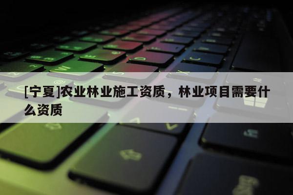 [寧夏]農業林業施工資質，林業項目需要什么資質