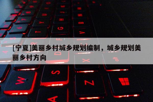 [寧夏]美麗鄉(xiāng)村城鄉(xiāng)規(guī)劃編制，城鄉(xiāng)規(guī)劃美麗鄉(xiāng)村方向