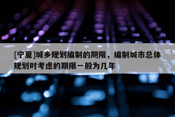 [寧夏]城鄉規劃編制的期限，編制城市總體規劃時考慮的期限一般為幾年