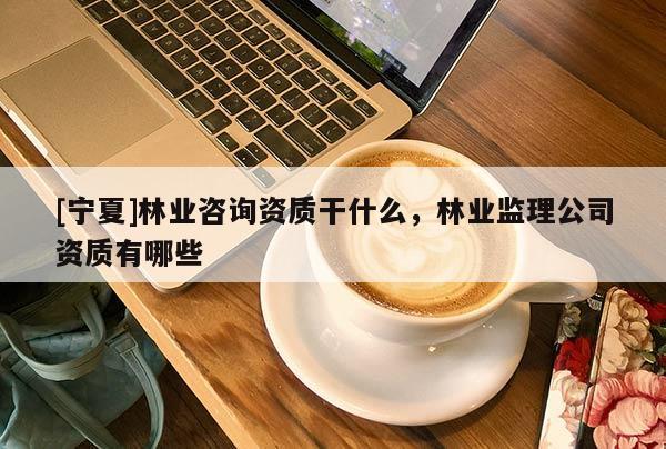 [寧夏]林業咨詢資質干什么，林業監理公司資質有哪些