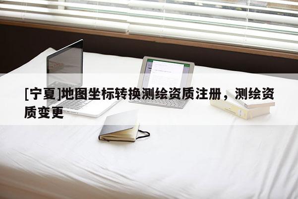 [寧夏]地圖坐標轉換測繪資質注冊，測繪資質變更