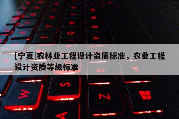 [寧夏]農林業工程設計資質標準，農業工程設計資質等級標準