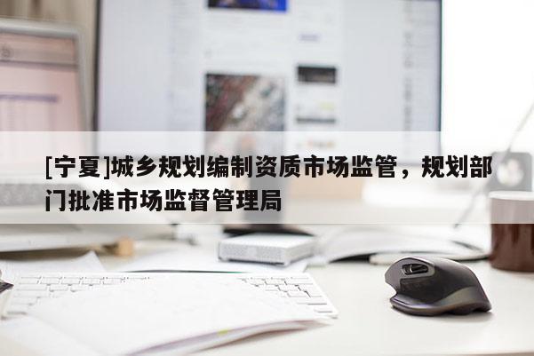 [寧夏]城鄉(xiāng)規(guī)劃編制資質(zhì)市場(chǎng)監(jiān)管，規(guī)劃部門批準(zhǔn)市場(chǎng)監(jiān)督管理局